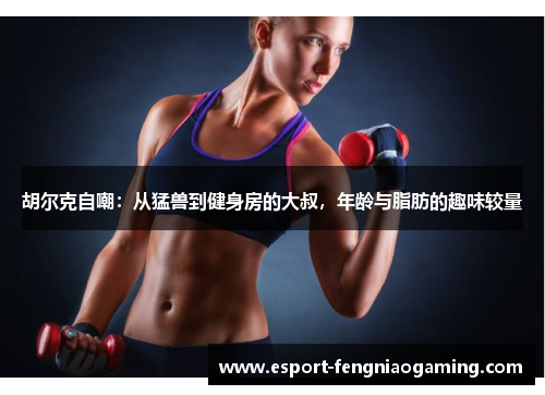 胡尔克自嘲：从猛兽到健身房的大叔，年龄与脂肪的趣味较量