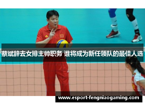蔡斌辞去女排主帅职务 谁将成为新任领队的最佳人选