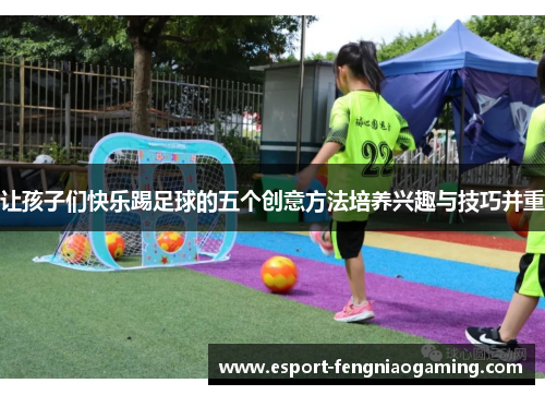 让孩子们快乐踢足球的五个创意方法培养兴趣与技巧并重