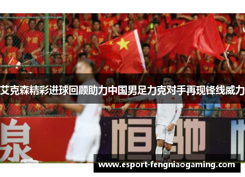 艾克森精彩进球回顾助力中国男足力克对手再现锋线威力