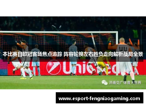 本比赛日欧冠客场焦点追踪 阵容轮换左右胜负走向解析战局全景