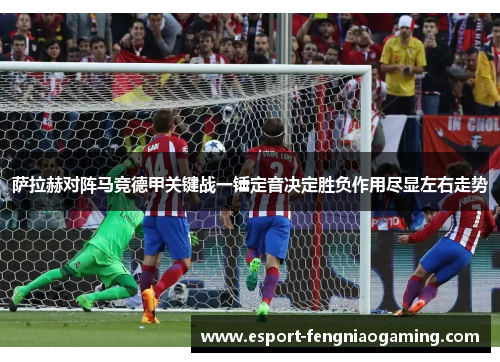 萨拉赫对阵马竞德甲关键战一锤定音决定胜负作用尽显左右走势