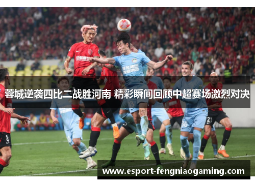 蓉城逆袭四比二战胜河南 精彩瞬间回顾中超赛场激烈对决