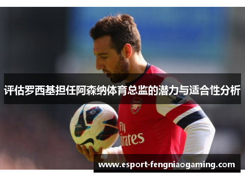 评估罗西基担任阿森纳体育总监的潜力与适合性分析