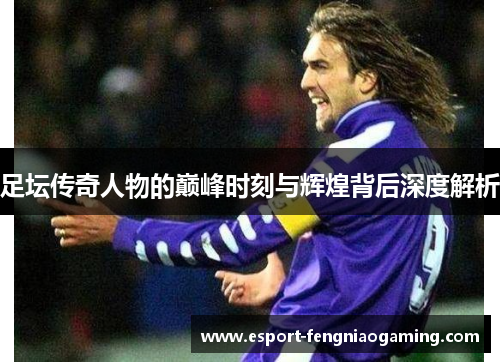 足坛传奇人物的巅峰时刻与辉煌背后深度解析