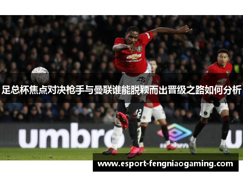 足总杯焦点对决枪手与曼联谁能脱颖而出晋级之路如何分析