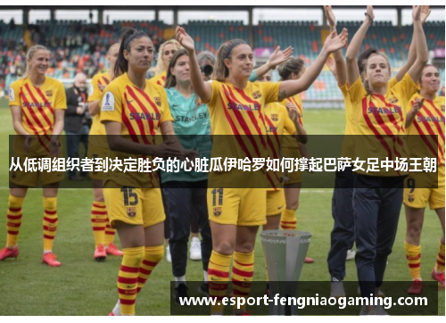 从低调组织者到决定胜负的心脏瓜伊哈罗如何撑起巴萨女足中场王朝