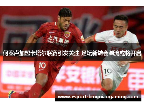 何塞卢加盟卡塔尔联赛引发关注 足坛新转会潮流或将开启