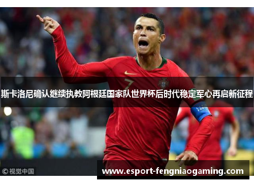 斯卡洛尼确认继续执教阿根廷国家队世界杯后时代稳定军心再启新征程