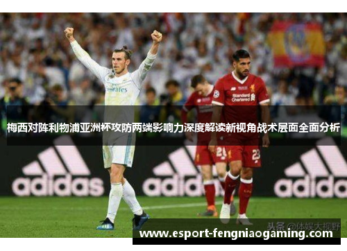 梅西对阵利物浦亚洲杯攻防两端影响力深度解读新视角战术层面全面分析