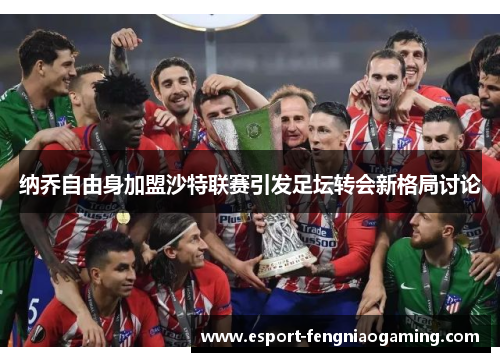 纳乔自由身加盟沙特联赛引发足坛转会新格局讨论