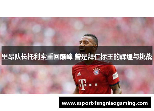 里昂队长托利索重回巅峰 曾是拜仁标王的辉煌与挑战