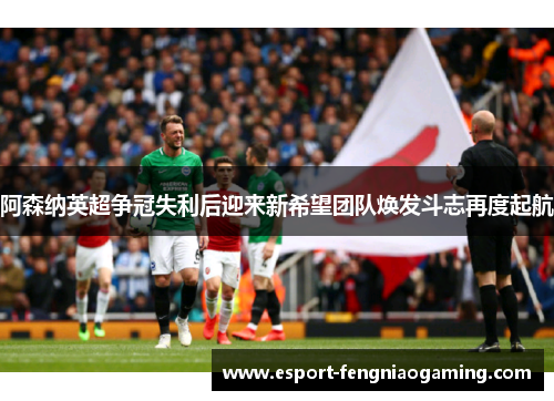 阿森纳英超争冠失利后迎来新希望团队焕发斗志再度起航