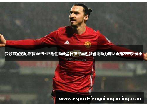 曼联官宣范尼斯特鲁伊回归担任助教昔日神锋重返梦剧场助力球队重建冲击新赛季
