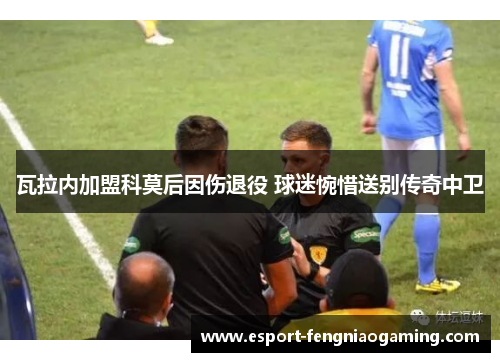 瓦拉内加盟科莫后因伤退役 球迷惋惜送别传奇中卫 瓦拉内加盟科莫后因伤退役 球迷惋惜送别传奇中卫